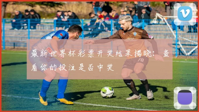 最新世界杯彩票开奖结果揭晓：查看你的投注是否中奖