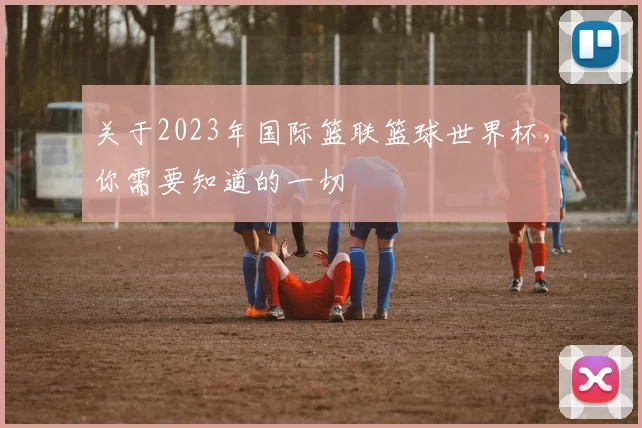 关于2023年国际篮联篮球世界杯，你需要知道的一切