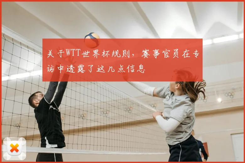 关于WTT世界杯规则，赛事官员在专访中透露了这几点信息