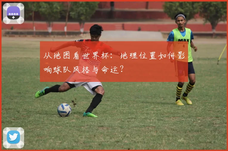 从地图看世界杯:地理位置如何影响球队风格与命运?