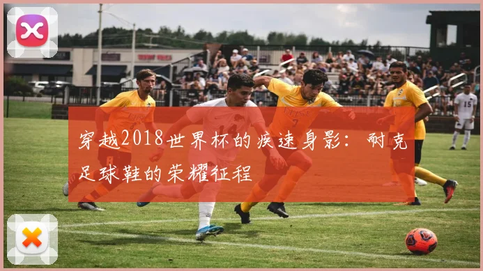 穿越2018世界杯的疾速身影:耐克足球鞋的荣耀征程